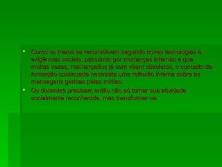 Como os meios se reconstituem segundo novas tecnologias e exigências sociais, passando por mudanças internas e que muitas vezes, mal lançados já sem vêem obsoletos, o conceito de formação continuada necessita uma reflexão interna sobre as mensagens geridas pelas mídias. Os docentes precisam então não só tornar sua atividade socialmente reconhecida, mas transformar-se. 