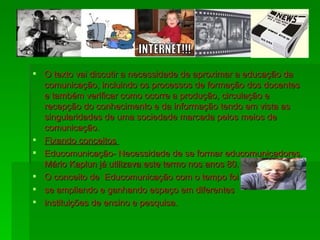 O texto vai discutir a necessidade de aproximar a educação da comunicação, incluindo os processos de formação dos docentes e também verificar como ocorre a produção, circulação e recepção do conhecimento e da informação tendo em vista as singularidades de uma sociedade marcada pelos meios de comunicação. Fixando conceitos  Educomunicação- Necessidade de se formar educomunicadores. Mário Kaplun já utilizava este termo nos anos 80. O conceito de  Educomunicação com o tempo foi se ampliando e ganhando espaço em diferentes instituições de ensino e pesquisa. 