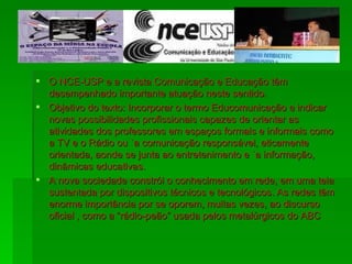 O NCE-USP e a revista Comunicação e Educação têm desempenhado importante atuação neste sentido. Objetivo do texto: Incorporar o termo Educomunicação e indicar novas possibilidades profissionais capazes de orientar as atividades dos professores em espaços formais e informais como a TV e o Rádio ou `a comunicação responsável, eticamente orientada, aonde se junta ao entretenimento e `a informação, dinâmicas educativas. A nova sociedade constrói o conhecimento em rede, em uma teia sustentada por dispositivos técnicos e tecnológicos. As redes têm enorme importância por se oporem, muitas vezes, ao discurso oficial , como a “rádio-peão” usada pelos metalúrgicos do ABC 