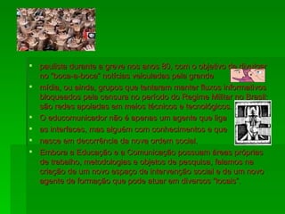 paulista durante a greve nos anos 80, com o objetivo de divulgar no “boca-a-boca” notícias veiculadas pela grande mídia, ou ainda, grupos que tentaram manter fluxos informativos bloqueados pela censura no período do Regime Militar no Brasil; são redes apoiadas em meios técnicos e tecnológicos.  O educomunicador não é apenas um agente que liga as interfaces, mas alguém com conhecimentos e que nasce em decorrência da nova ordem social. Embora a Educação e a Comunicação possuam áreas próprias de trabalho, metodologias e objetos de pesquisa, falamos na criação de um novo espaço de intervenção social e de um novo agente de formação que pode atuar em diversos “locais”. 