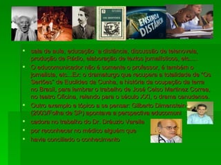 sala de aula, educação `a distância, discussão de telenovela, produção de Rádio, elaboração de textos jornalísticos, etc..... O educomunicador não é somente o professor, é também o jornalista, etc...Ex: o dramaturgo que recupera a totalidade de “Os Sertões” de Euclides da Cunha, a história da ocupação da terra no Brasil, para lembrar o trabalho de José Celso Martinez Correa, no teatro Oficina, relendo para o século XXI, o drama canudense.  Outro exemplo e tópico a se pensar: Gilberto Dimenstein (2003/Folha de SP) apontava a perspectiva educomuni cadora no trabalho do Dr. Dráuzio Varella  por reconhecer no médico alguém que havia conciliado o conhecimento  