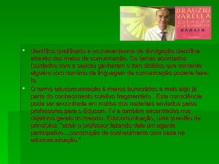 científico qualificado e os mecanismos de divulgação científica através dos meios de comunicação. Os temas abordados (cuidados com a saúde) ganharam o tom didático que somente alguém com domínio da linguagem de comunicação poderia faze-lo. O termo educomunicação é menos burocrático e mais algo já parte do conhecimento coletivo fragmentário . Esta consciência pode ser encontrada em muitos dos materiais enviados pelos professores para o Educom TV e também encontrados nos objetivos gerais do mesmo. Educomunicação, uma questão de princípios: “atrair o professor fazendo dele um agente participativo....construção de conhecimento com base na educomunicação.”  