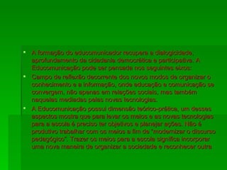 A formação do educomunicador recupera a dialogicidade, aprofundamento da cidadania democrática e participativa. A Educomunicação pode ser pensada nos seguintes eixos: Campo de reflexão decorrente dos novos modos de organizar o conhecimento e a informação, onde educação e comunicação se convergem, não apenas em relações sociais, mas também naquelas mediadas pelas novas tecnologias. A Educomunicação possui dimensão teórico-prática, um desses aspectos mostra que para levar os meios e as novas tecnologias para a escola é preciso ter objetivos e planejar ações. Não é produtivo trabalhar com os meios a fim de “modernizar o discurso pedagógico”. Trazer os meios para a escola significa incorporar uma nova maneira de organizar a sociedade e reconhecer outra 
