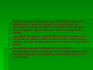 dinâmica cultural, marcada por forte urbanização e diferentes relações com o tempo e o espaço. Os novos meios e as tecnologias na escola não são somente direito, mas um dever com a cidadania. Alguns avanços já estão ocorrendo nesse sentido. Leda Maria Rangearo e Vânia Quintão Carneiro mostram como programas de trabalho podem ser desenvolvidos neste campo e apontam as áreas de abrangência junto ao Ensino Fundamental e Médio. No cotidiano escolar:  o tratamento dos conteúdos. Na educação e na Comunicação:  as tecnologias ganham novas funções e interações. Fica evidente como ocorrem os fluxos de comunicação  