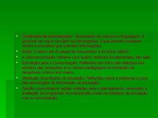 Confronto de informações:  diversidade de veículos e linguagens, é possível ver como circulam as informações, o que permite comparar visões e conceitos que orientam informações. Criar:  O aluno sai do papel de consumidor e se torna criador. A educomunicação trabalha com quatro variáveis fundamentais, são elas: Educação para a Comunicação: Reflexões em torno das relações nos estudos das recepções e no campo pedagógico na formação de receptores críticos aos meios. Mediação tecnológica na educação: Reflexões sobre a presença e usos das tecnologias da informação na educação. Gestão comunicativa: ações voltadas para o planejamento, execução e avaliação de programas de intervenção social na interface da educação com a comunicação. 
