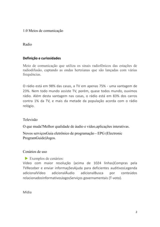 2
1.0 Meios de comunicação
Radio
Definição e curiosidades
Meio de comunicação que utiliza os sinais radiofônicos das estações de
radiodifusão, captando as ondas hertzianas que são lançadas com várias
frequências.
O rádio está em 98% das casas, a TV em apenas 75% - uma vantagem de
23%. Nem todo mundo assiste TV, porém, quase todos mundo, ouvimos
rádio. Além desta vantagem nas casas, o rádio está em 83% dos carros
contra 1% da TV, e mais da metade da população acorda com o rádio
relógio.
Televisão
O que muda?Melhor qualidade de áudio e vídeo,aplicações interativas.
Novos serviçosGuia eletrônico de programação - EPG (Electronic
ProgramGuide)Jogos.
Cenários de uso
 Exemplos de cenários:
Vídeo com maior resolução (acima de 1024 linhas)Compras pela
TVReceber e enviar informaçõesAjuda para deficientes auditivosLegenda
adicionalVídeo adicionalÁudio adicionalBusca por conteúdos
relacionadosInformativosJogosServiços governamentais (T-voto).
Mídia
 