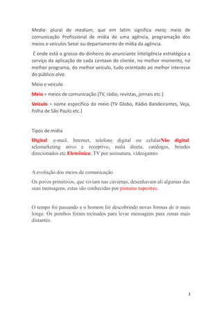 3
Media: plural de medium, que em latim significa meio; meio de
comunicação Profissional de mídia de uma agência, programação dos
meios e veículos Setor ou departamento de mídia da agência.
É onde está o grosso do dinheiro do anunciante Inteligência estratégica a
serviço da aplicação de cada centavo do cliente, no melhor momento, no
melhor programa, do melhor veículo, tudo orientado ao melhor interesse
do público-alvo
Meio e veiculo
Meio = meios de comunicação (TV, rádio, revistas, jornais etc.)
Veículo = nome específico do meio (TV Globo, Rádio Bandeirantes, Veja,
Folha de São Paulo etc.)
Tipos de mídia
Digital: e-mail, Internet, telefone digital ou celularNão digital:
telemarketing ativo e receptivo, mala direta, catálogos, brindes
direcionados etc.Eletrônica: TV por assinatura, videogames
A evolução dos meios de comunicação
Os povos primitivos, que viviam nas cavernas, desenhavam ali algumas das
suas mensagens, estas são conhecidas por pinturas rupestres.
O tempo foi passando e o homem foi descobrindo novas formas de ir mais
longe. Os pombos foram treinados para levar mensagens para zonas mais
distantes.
 