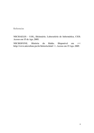 4
Referencias
MICHAELIS – UOL, Dicionário. Laboratório de Informática. CED.
Acesso em 15 de Ago. 2005.
MICROFONE. História do Rádio. Disponível em :<<
http://www.microfone.jor.br/historia.html >>. Acesso em 15 Ago. 2005.
 