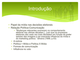 Introdução

Papel da mídia nas decisões eleitorais
Relação Política-Comunicação
“Mudanças relevantes ocorreram no comportamento
eleitoral nas ultimas décadas [...] em que os processos
eleitorais são cada vez mais decididos em função do poder
sedutor das imagens e da crescente influência da mídia e
do marketing político.” Silveira (1999, p.43)

A notícia
Política + Mídia e Política X Mídia
Formas de comunicação
Influência no voto

 