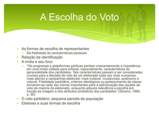 A Escolha do Voto

As formas de escolha de representantes
Da fidelidade às características pessoais

Relação de identificação
A mídia e seu foco
“Os programas e plataformas políticas perdem crescentemente a importância
em uma mídia voltada para enfocar, especialmente, características de
personalidade dos candidatos. Tais características passam a ser consideradas
cruciais para a decisão do voto de um eleitorado cada vez mais numeroso,
mais atendo a campanhas eleitorais, mais instável, mudancista, autônomo e
volúvel. Fidelidade partidária, critérios ideológicos ou pertencimento de classe
tornaram-se cada vez menos importantes para a estruturação das opções de
voto da maioria do eleitorado, enquanto adquire relevância a escolha em
função da imagem e dos atributos simbólicos dos candidatos” (Silveira, 1999,
p. 50)

O voto partidário: pequena parcela da população
Eleitores e suas formas de escolha

 
