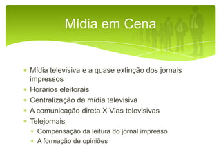 Mídia em Cena

Mídia televisiva e a quase extinção dos jornais
impressos
Horários eleitorais
Centralização da mídia televisiva
A comunicação direta X Vias televisivas
Telejornais
Compensação da leitura do jornal impresso
A formação de opiniões

 