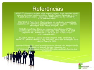 Referências
AZEVEDO, Fernando Antônio. Mídia e democracia no Brasil: relações entre o
sistema de mídia e o sistema político. Opinião Publica, Campinas, v. 12, n.
1, 2006. Disponível em: . Acesso em: 02 Abr 2008. doi: 10.1590/S010462762006000100004
GUARESCHI, Pedrinho A. A fabricação de um candidato: as estratégias
subjacentes. In: PEDROSO, Elizabeth Kieling (Org.). Eleições – Histórias e
estratégias. Porto Alegre: Evangraf, 1999.
MIGUEL, Luis Felipe. Discursos cruzados: telenoticiários, HPEG e a
construção da agenda eleitoral. Sociologias, Porto Alegre, n. 11, 2004.
Disponível em: . Acesso em: 02 Abr 2008. doi: 10.1590/S151745222004000100011
SILVEIRA, Flávio E. Decisão eleitoral: imagem, mídia e marketing In:
PEDROSO, Elizabeth Kieling (Org.). Eleições – Histórias e estratégias. Porto
Alegre: Evangraf, 1999.
Seminário construído a partir do artigo científico da Profª. Drª. Magda Vianna.
Divulgado por Vinicius Rauber. Disponível em:
<http://viniciushelp.blogspot.com.br/2011/05/midia-e-politica-influencia-dosmeios.html>

 