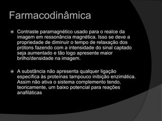 FarmacodinâmicaContraste paramagnético usado para o realce da imagem em ressonância magnética. Isso se deve a propriedade de diminuir o tempo de relaxação dos prótons fazendo com a intensidade do sinal captado seja aumentado e tão logo apresente maior brilho/densidade na imagem. A substância não apresenta qualquer ligação específica às proteínas tampouco inibição enzimática. Assim não ativa o sistema complemento tendo, teoricamente, um baixo potencial para reações anafiláticas