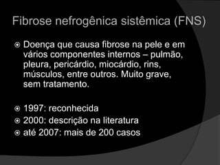 Fibrose nefrogênica sistêmica (FNS)Doença que causa fibrose na pele e em vários componentes internos – pulmão, pleura, pericárdio, miocárdio, rins, músculos, entre outros. Muito grave, sem tratamento.1997: reconhecida2000: descrição na literatura até 2007: mais de 200 casos 