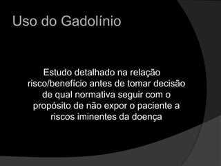 Uso do GadolínioEstudo detalhado na relação risco/benefício antes de tomar decisão de qual normativa seguir com o propósito de não expor o paciente a riscos iminentes da doença 