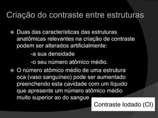 Criação do contraste entre estruturasDuas das características das estruturas anatômicas relevantes na criação de contraste podem ser alterados artificialmente:              -a sua densidade              -o seu número atômico médio. O número atômico médio de uma estrutura oca (vaso sanguíneo) pode ser aumentado preenchendo esta cavidade com um líquido que apresente um número atômico médio muito superior ao do sangueContraste Iodado (CI)