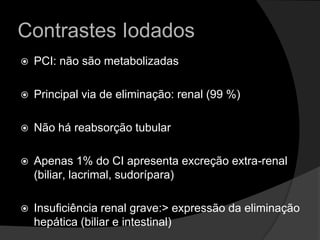 Contrastes IodadosPCI: não são metabolizadas Principal via de eliminação: renal (99 %)Não há reabsorção tubularApenas 1% do CI apresenta excreção extra-renal (biliar, lacrimal, sudorípara)Insuficiência renal grave:> expressão da eliminação hepática (biliar e intestinal)