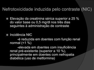 Nefrotoxicidade induzida pelo contraste (NIC)Elevação da creatinina sérica superior a 25 % do valor base ou 0,5 mg/dl nos três dias seguintes à administração de contraste Incidência NIC             -é reduzida em doentes com função renal normal (<1 %)            -elevada em doentes com insuficiência renal pré-existente (superior a 10 %), principalmente em doentes com nefropatia diabética (uso de metformina)