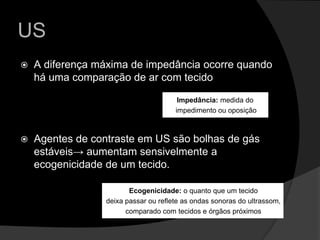 USA diferença máxima de impedância ocorre quando há uma comparação de ar com tecidoAgentes de contraste em US são bolhas de gás estáveis-> aumentam sensivelmente a ecogenicidade de um tecido.Impedância: medida do impedimento ou oposiçãoEcogenicidade: o quanto que um tecidodeixa passar ou reflete as ondas sonoras do ultrassom,comparado com tecidos e órgãos próximos