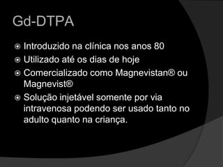 Gd-DTPA Introduzido na clínica nos anos 80 Utilizado até os dias de hojeComercializado como Magnevistan® ou Magnevist®Solução injetável somente por via intravenosa podendo ser usado tanto no adulto quanto na criança.  
