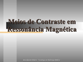 Meios de Contraste em Ressonância Magnética Alex Eduardo Ribeiro - Tecnólogo em Radiologia Médica 