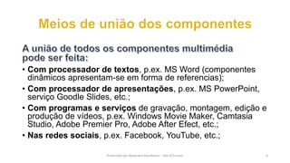 • Com processador de textos, p.ex. MS Word (componentes
dinâmicos apresentam-se em forma de referencias);
• Com processador de apresentações, p.ex. MS PowerPoint,
serviço Goodle Slides, etc.;
• Com programas e serviços de gravação, montagem, edição e
produção de vídeos, p.ex. Windows Movie Maker, Camtasia
Studio, Adobe Premier Pro, Adobe After Efect, etc.;
• Nas redes sociais, p.ex. Facebook, YouTube, etc.;
Produzido por Alexandre Kourbatov – Site b21v.com 4
 