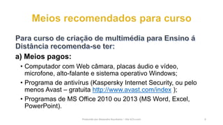 a) Meios pagos:
• Computador com Web câmara, placas áudio e vídeo,
microfone, alto-falante e sistema operativo Windows;
• Programa de antivírus (Kaspersky Internet Security, ou pelo
menos Avast – gratuita http://www.avast.com/index );
• Programas de MS Office 2010 ou 2013 (MS Word, Excel,
PowerPoint).
Produzido por Alexandre Kourbatov – Site b21v.com 6
 