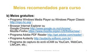 b) Meios gratuitos:
• Programa Windows Media Player ou Windows Player Classic
http://mpc-hc.org/ ;
• Browser Internet Explorer ou
Google Chrome http://www.google.co.mz/chrome/ ,
Mozilla Firefox https://www.mozilla.org/en-US/firefox/new/ ;
• Programa Adobe PDF Reader http://get.adobe.com/reader/ ;
• Programa Audacity http://audacity.softonic.com.br/ ;
• Programa de captura do ecrã oCAM ou YouCam, WebCam,
LiteCam, etc.;
Produzido por Alexandre Kourbatov – Site b21v.com 7
 