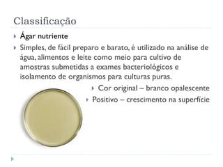 Classificação
 Ágar nutriente
 Simples, de fácil preparo e barato, é utilizado na análise de
água, alimentos e leite como meio para cultivo de
amostras submetidas a exames bacteriológicos e
isolamento de organismos para culturas puras.
 Cor original – branco opalescente
 Positivo – crescimento na superfície
 