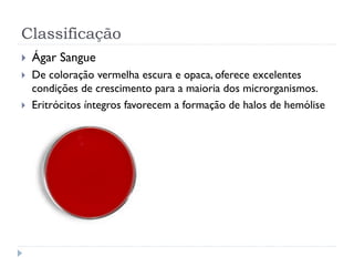 Classificação
 Ágar Sangue
 De coloração vermelha escura e opaca, oferece excelentes
condições de crescimento para a maioria dos microrganismos.
 Eritrócitos íntegros favorecem a formação de halos de hemólise
 