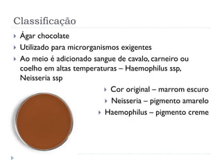 Classificação
 Ágar chocolate
 Utilizado para microrganismos exigentes
 Ao meio é adicionado sangue de cavalo, carneiro ou
coelho em altas temperaturas – Haemophilus ssp,
Neisseria ssp
 Cor original – marrom escuro
 Neisseria – pigmento amarelo
 Haemophilus – pigmento creme
 