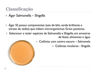 Classificação
 Ágar Salmonella – Shigella
 Ágar SS possui componentes (sais de bile, verde brilhante e
citrato de sódio) que inibem microrganismos Gram positivos.
 Selecionar e isolar espécies de Salmonella e Shigella, em amostras
de fezes, alimentos e água
 Colônias com centro escuro – Salmonela
 Colônias incolores - Shigella
 