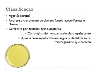 Classificação
 Ágar Saboraud
 Favorece o crescimento de diversos fungos leveduriformes e
filamentosos
 Composto por dextrose, ágar e peptonas
 Cor original do meio: amarelo claro opalescente.
 Após o crescimento, deve-se seguir a identificação do
microrganismo que cresceu.
 