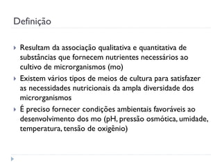 Definição
 Resultam da associação qualitativa e quantitativa de
substâncias que fornecem nutrientes necessários ao
cultivo de microrganismos (mo)
 Existem vários tipos de meios de cultura para satisfazer
as necessidades nutricionais da ampla diversidade dos
microrganismos
 É preciso fornecer condições ambientais favoráveis ao
desenvolvimento dos mo (pH, pressão osmótica, umidade,
temperatura, tensão de oxigênio)
 