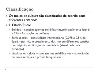 Classificação
 Os meios de cultura são classificados de acordo com
diferentes critérios:
 1. Estado físico:
 Sólidos – contém agentes solidificantes, principalmente ágar (1
a 2%) – formação de colônias
 Semi sólidos – consistência intermediária (0,075 a 0,5% de
ágar) – permite o crescimento dos mo em diferentes tensões
de oxigênio, verificação da motilidade (visualizada pela
turvação)
 Líquidos ou caldos – sem agentes solidificantes – ativação de
culturas, repiques e provas bioquímicas
 