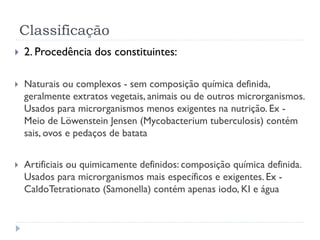 Classificação
 2. Procedência dos constituintes:
 Naturais ou complexos - sem composição química definida,
geralmente extratos vegetais, animais ou de outros microrganismos.
Usados para microrganismos menos exigentes na nutrição. Ex -
Meio de Löwenstein Jensen (Mycobacterium tuberculosis) contém
sais, ovos e pedaços de batata
 Artificiais ou quimicamente definidos: composição química definida.
Usados para microrganismos mais específicos e exigentes. Ex -
CaldoTetrationato (Samonella) contém apenas iodo, KI e água
 