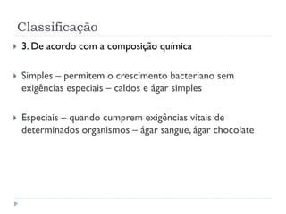 Classificação
 3. De acordo com a composição química
 Simples – permitem o crescimento bacteriano sem
exigências especiais – caldos e ágar simples
 Especiais – quando cumprem exigências vitais de
determinados organismos – ágar sangue, ágar chocolate
 