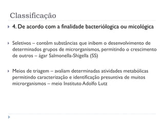 Classificação
 4. De acordo com a finalidade bacteriólogica ou micológica
 Seletivos – contêm substâncias que inibem o desenvolvimento de
determinados grupos de microrganismos, permitindo o crescimento
de outros – ágar Salmonella-Shigella (SS)
 Meios de triagem – avaliam determinadas atividades metabólicas
permitindo caracterização e identificação presuntiva de muitos
microrganismos – meio Instituto Adolfo Lutz
 