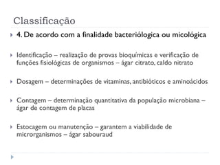 Classificação
 4. De acordo com a finalidade bacteriólogica ou micológica
 Identificação – realização de provas bioquímicas e verificação de
funções fisiológicas de organismos – ágar citrato, caldo nitrato
 Dosagem – determinações de vitaminas, antibióticos e aminoácidos
 Contagem – determinação quantitativa da população microbiana –
ágar de contagem de placas
 Estocagem ou manutenção – garantem a viabilidade de
microrganismos – ágar sabouraud
 