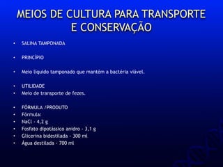 MEIOS DE CULTURA PARA TRANSPORTE
E CONSERVAÇÃO
• SALINA TAMPONADA
• PRINCÍPIO
• Meio líquido tamponado que mantém a bactéria viável.
• UTILIDADE
• Meio de transporte de fezes.
• FÓRMULA /PRODUTO
• Fórmula:
• NaCl - 4,2 g
• Fosfato dipotássico anidro - 3,1 g
• Glicerina bidestilada - 300 ml
• Água destilada - 700 ml
 