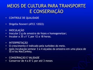 MEIOS DE CULTURA PARA TRANSPORTE
E CONSERVAÇÃO
• CONTROLE DE QUALIDADE
• Shigella flexneri (ATCC 12022)
• INOCULAÇÃO
• Inocular 2 g da amostra de fezes e homogeneizar;
• Incubar a 35 ±1°C por 12 a 18 horas.
• INTERPRETAÇÃO
• O crescimento é indicado pela turbidez do meio.
• Após incubação semear 3 a 4 alçadas da amostra em uma placa de
SS e/ou MacConkey.
• CONSERVAÇÃO E VALIDADE
• Conservar de 4 a 8°C por até 3 meses
 