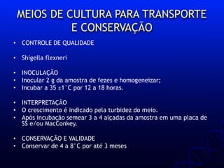 MEIOS DE CULTURA PARA TRANSPORTE
E CONSERVAÇÃO
• CONTROLE DE QUALIDADE
• Shigella flexneri
• INOCULAÇÃO
• Inocular 2 g da amostra de fezes e homogeneizar;
• Incubar a 35 ±1°C por 12 a 18 horas.
• INTERPRETAÇÃO
• O crescimento é indicado pela turbidez do meio.
• Após incubação semear 3 a 4 alçadas da amostra em uma placa de
SS e/ou MacConkey.
• CONSERVAÇÃO E VALIDADE
• Conservar de 4 a 8°C por até 3 meses
 