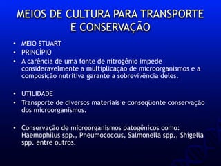 MEIOS DE CULTURA PARA TRANSPORTE
E CONSERVAÇÃO
• MEIO STUART
• PRINCÍPIO
• A carência de uma fonte de nitrogênio impede
consideravelmente a multiplicação de microorganismos e a
composição nutritiva garante a sobrevivência deles.
• UTILIDADE
• Transporte de diversos materiais e conseqüente conservação
dos microorganismos.
• Conservação de microorganismos patogênicos como:
Haemophilus spp., Pneumococcus, Salmonella spp., Shigella
spp. entre outros.
 