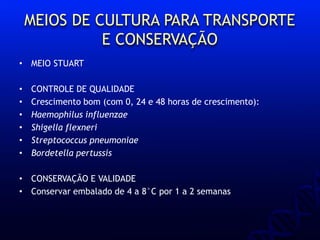 MEIOS DE CULTURA PARA TRANSPORTE
E CONSERVAÇÃO
• MEIO STUART
• CONTROLE DE QUALIDADE
• Crescimento bom (com 0, 24 e 48 horas de crescimento):
• Haemophilus influenzae
• Shigella flexneri
• Streptococcus pneumoniae
• Bordetella pertussis
• CONSERVAÇÃO E VALIDADE
• Conservar embalado de 4 a 8°C por 1 a 2 semanas
 