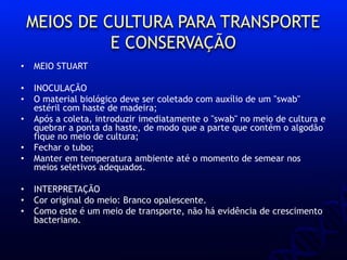 MEIOS DE CULTURA PARA TRANSPORTE
E CONSERVAÇÃO
• MEIO STUART
• INOCULAÇÃO
• O material biológico deve ser coletado com auxílio de um "swab"
estéril com haste de madeira;
• Após a coleta, introduzir imediatamente o "swab" no meio de cultura e
quebrar a ponta da haste, de modo que a parte que contém o algodão
fique no meio de cultura;
• Fechar o tubo;
• Manter em temperatura ambiente até o momento de semear nos
meios seletivos adequados.
• INTERPRETAÇÃO
• Cor original do meio: Branco opalescente.
• Como este é um meio de transporte, não há evidência de crescimento
bacteriano.
 