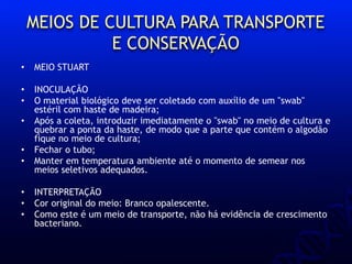 MEIOS DE CULTURA PARA TRANSPORTE
E CONSERVAÇÃO
• MEIO STUART
• INOCULAÇÃO
• O material biológico deve ser coletado com auxílio de um "swab"
estéril com haste de madeira;
• Após a coleta, introduzir imediatamente o "swab" no meio de cultura e
quebrar a ponta da haste, de modo que a parte que contém o algodão
fique no meio de cultura;
• Fechar o tubo;
• Manter em temperatura ambiente até o momento de semear nos
meios seletivos adequados.
• INTERPRETAÇÃO
• Cor original do meio: Branco opalescente.
• Como este é um meio de transporte, não há evidência de crescimento
bacteriano.
 