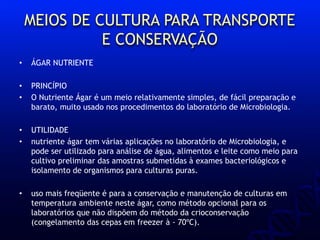 MEIOS DE CULTURA PARA TRANSPORTE
E CONSERVAÇÃO
• ÁGAR NUTRIENTE
• PRINCÍPIO
• O Nutriente Ágar é um meio relativamente simples, de fácil preparação e
barato, muito usado nos procedimentos do laboratório de Microbiologia.
• UTILIDADE
• nutriente ágar tem várias aplicações no laboratório de Microbiologia, e
pode ser utilizado para análise de água, alimentos e leite como meio para
cultivo preliminar das amostras submetidas à exames bacteriológicos e
isolamento de organismos para culturas puras.
• uso mais freqüente é para a conservação e manutenção de culturas em
temperatura ambiente neste ágar, como método opcional para os
laboratórios que não dispõem do método da crioconservação
(congelamento das cepas em freezer à - 70ºC).
 