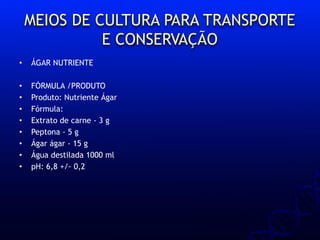 MEIOS DE CULTURA PARA TRANSPORTE
E CONSERVAÇÃO
• ÁGAR NUTRIENTE
• FÓRMULA /PRODUTO
• Produto: Nutriente Ágar
• Fórmula:
• Extrato de carne - 3 g
• Peptona - 5 g
• Ágar ágar - 15 g
• Água destilada 1000 ml
• pH: 6,8 +/- 0,2
 