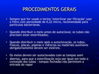 PROCEDIMENTOS GERAIS
• Sempre que for usado o termo "esterilizar por filtração",usar
o filtro com porosidade de 0,22 micra, recomendado para
partículas bacterianas.
• Quando distribuir o meio antes de autoclavar, os tubos não
precisam estar esterilizados;
• Quando distribuir o meio após a autoclavação, os tubos,
frascos, placas, pipetas e vidrarias ou materiais auxiliares
obrigatoriamente devem ser estéreis.
• Os meios devem ser autoclavados com as tampas semi
• abertas, para que a esterilização seja por igual em todo o
conteúdo dos tubos - tampas fechadas não permitem a
entrada do vapor
 