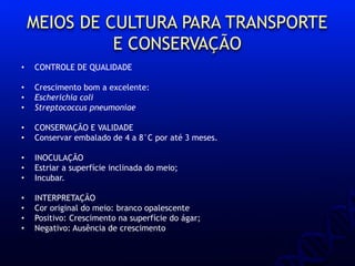 MEIOS DE CULTURA PARA TRANSPORTE
E CONSERVAÇÃO
• CONTROLE DE QUALIDADE
• Crescimento bom a excelente:
• Escherichia coli
• Streptococcus pneumoniae
• CONSERVAÇÃO E VALIDADE
• Conservar embalado de 4 a 8°C por até 3 meses.
• INOCULAÇÃO
• Estriar a superfície inclinada do meio;
• Incubar.
• INTERPRETAÇÃO
• Cor original do meio: branco opalescente
• Positivo: Crescimento na superfície do ágar;
• Negativo: Ausência de crescimento
 